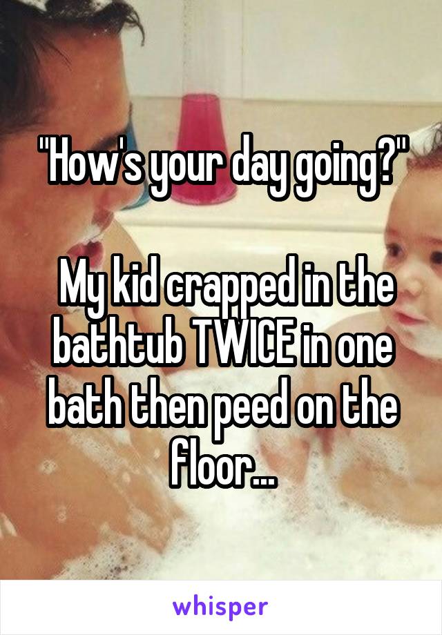 "How's your day going?"

 My kid crapped in the bathtub TWICE in one bath then peed on the floor...