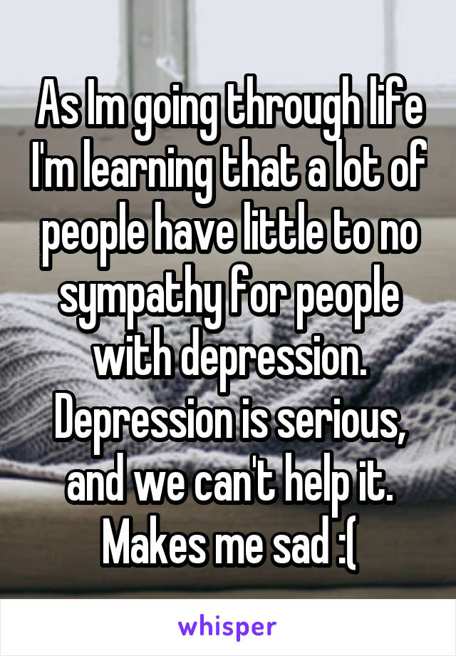 As Im going through life I'm learning that a lot of people have little to no sympathy for people with depression. Depression is serious, and we can't help it. Makes me sad :(