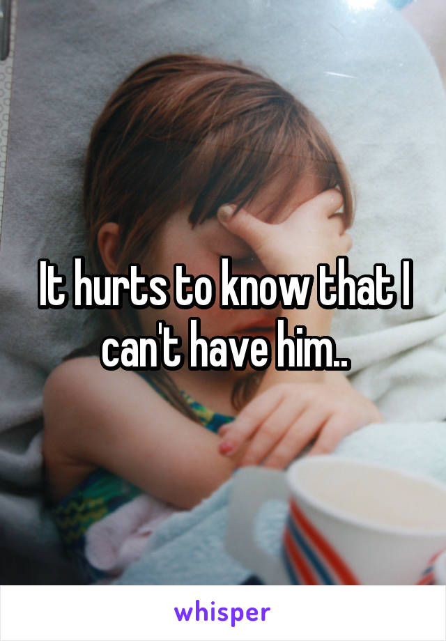 It hurts to know that I can't have him..