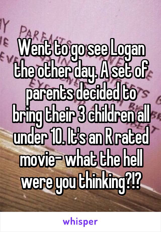 Went to go see Logan the other day. A set of parents decided to bring their 3 children all under 10. It's an R rated movie- what the hell were you thinking?!?