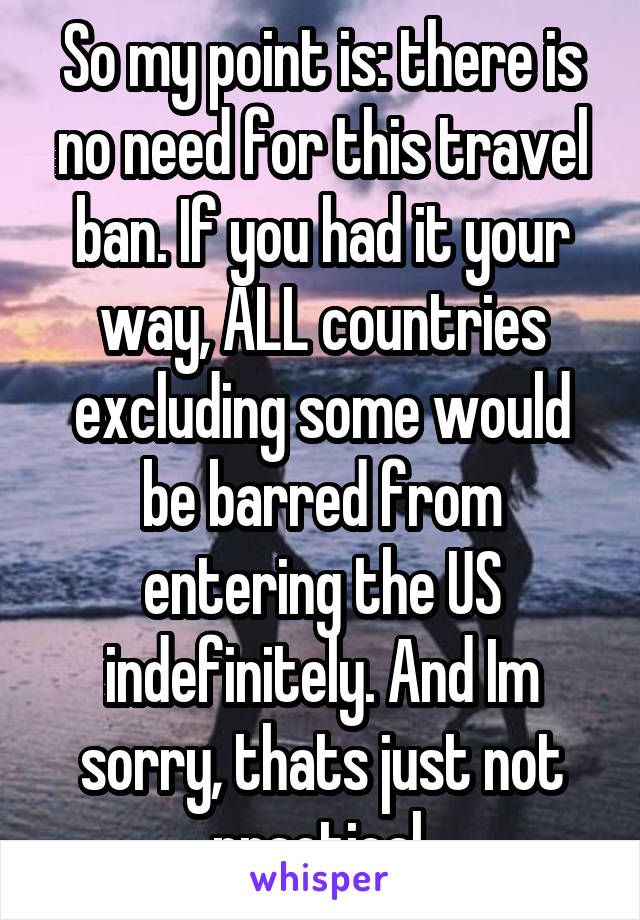 So my point is: there is no need for this travel ban. If you had it your way, ALL countries excluding some would be barred from entering the US indefinitely. And Im sorry, thats just not practical.