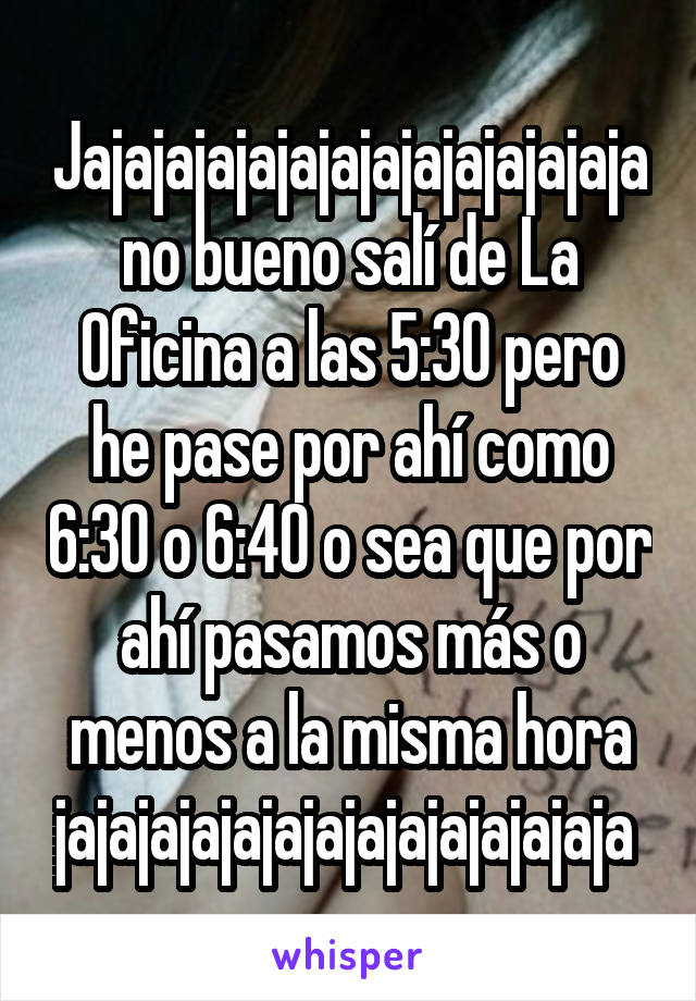 Jajajajajajajajajajajajajaja no bueno salí de La Oficina a las 5:30 pero he pase por ahí como 6:30 o 6:40 o sea que por ahí pasamos más o menos a la misma hora jajajajajajajajajajajajajaja 