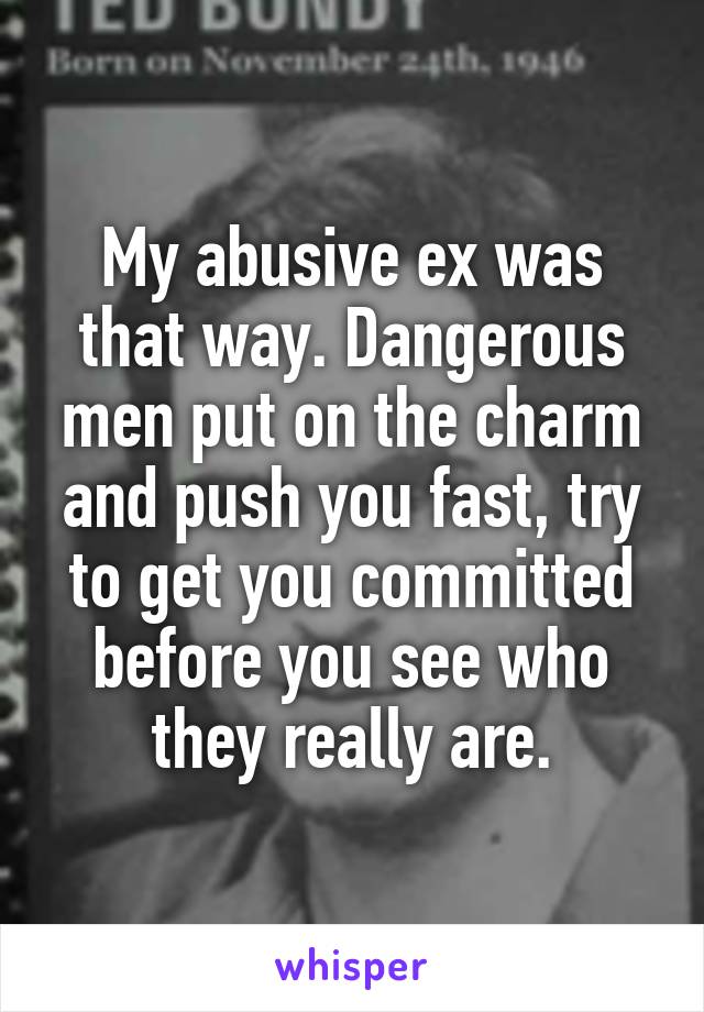 My abusive ex was that way. Dangerous men put on the charm and push you fast, try to get you committed before you see who they really are.