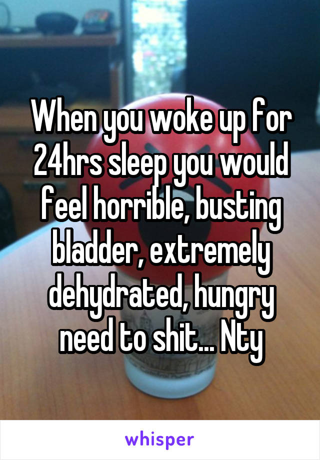 When you woke up for 24hrs sleep you would feel horrible, busting bladder, extremely dehydrated, hungry need to shit... Nty