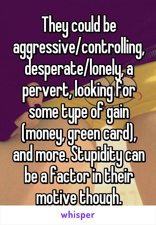 They could be aggressive/controlling, desperate/lonely, a pervert, looking for some type of gain (money, green card), and more. Stupidity can be a factor in their motive though.