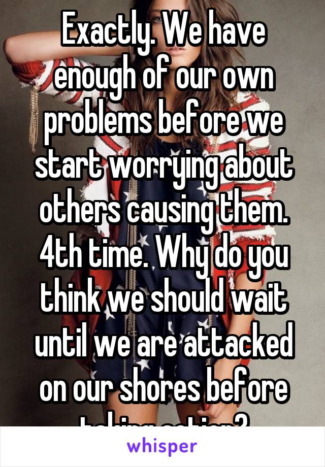 Exactly. We have enough of our own problems before we start worrying about others causing them. 4th time. Why do you think we should wait until we are attacked on our shores before taking action?