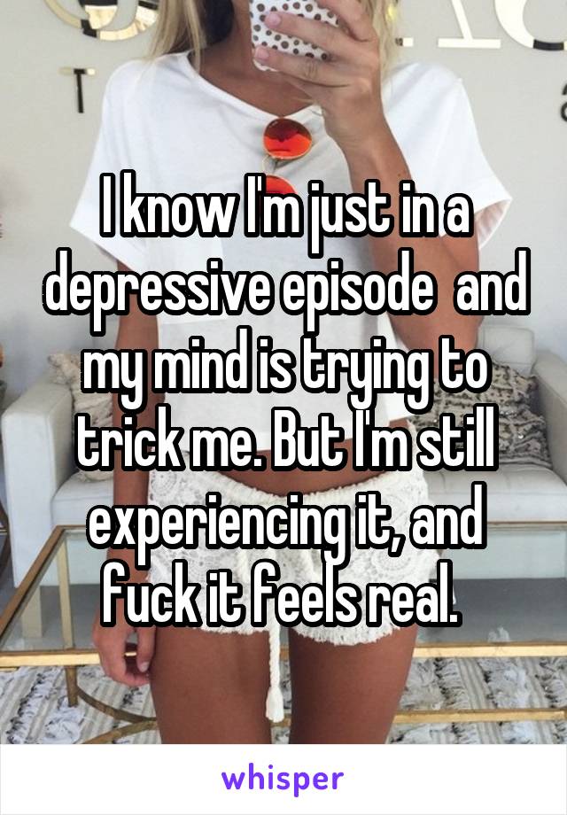 I know I'm just in a depressive episode  and my mind is trying to trick me. But I'm still experiencing it, and fuck it feels real. 