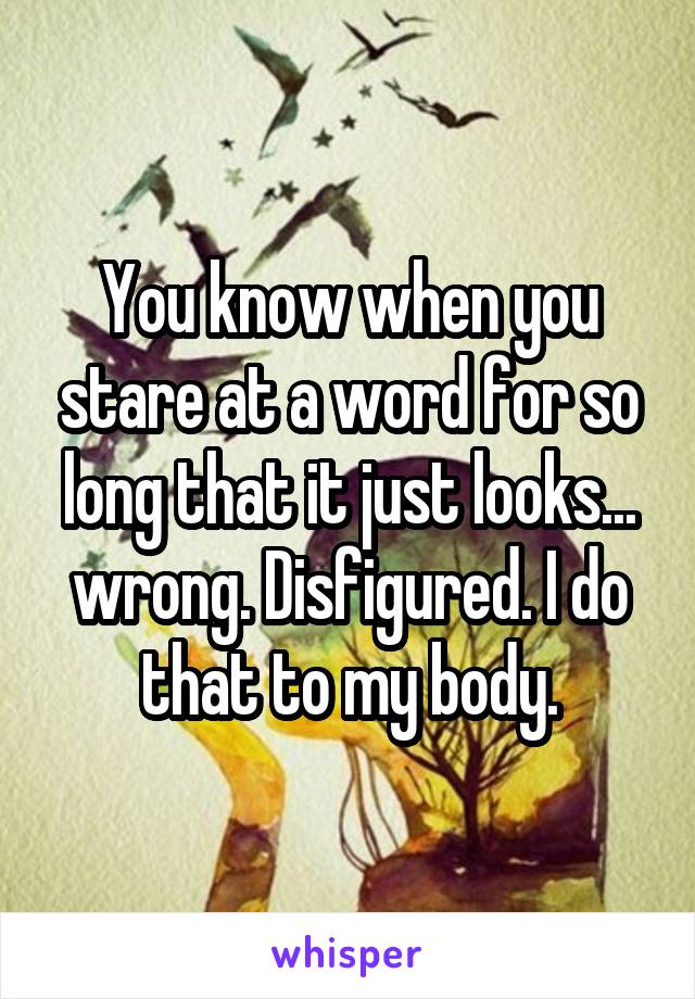 You know when you stare at a word for so long that it just looks... wrong. Disfigured. I do that to my body.