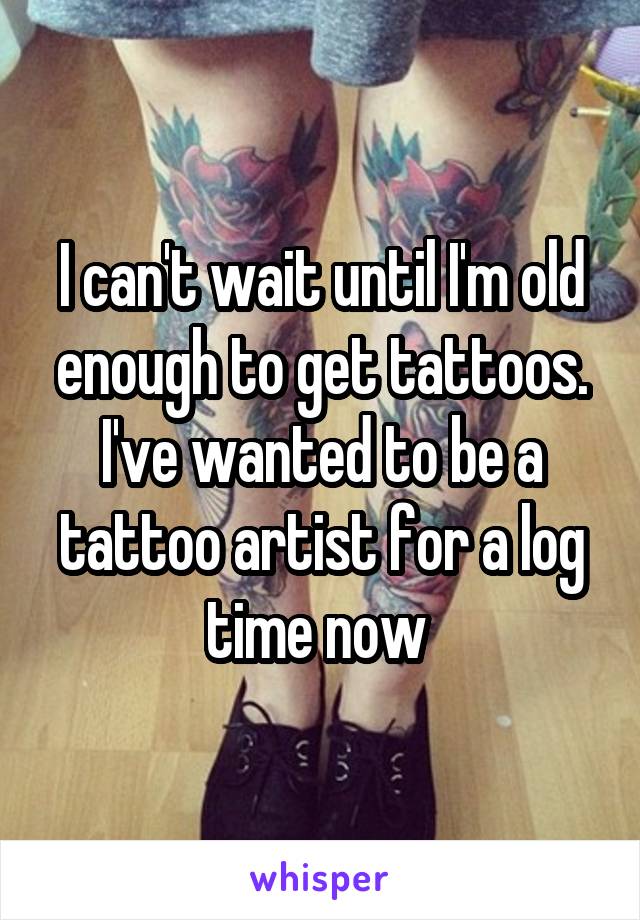 I can't wait until I'm old enough to get tattoos. I've wanted to be a tattoo artist for a log time now 