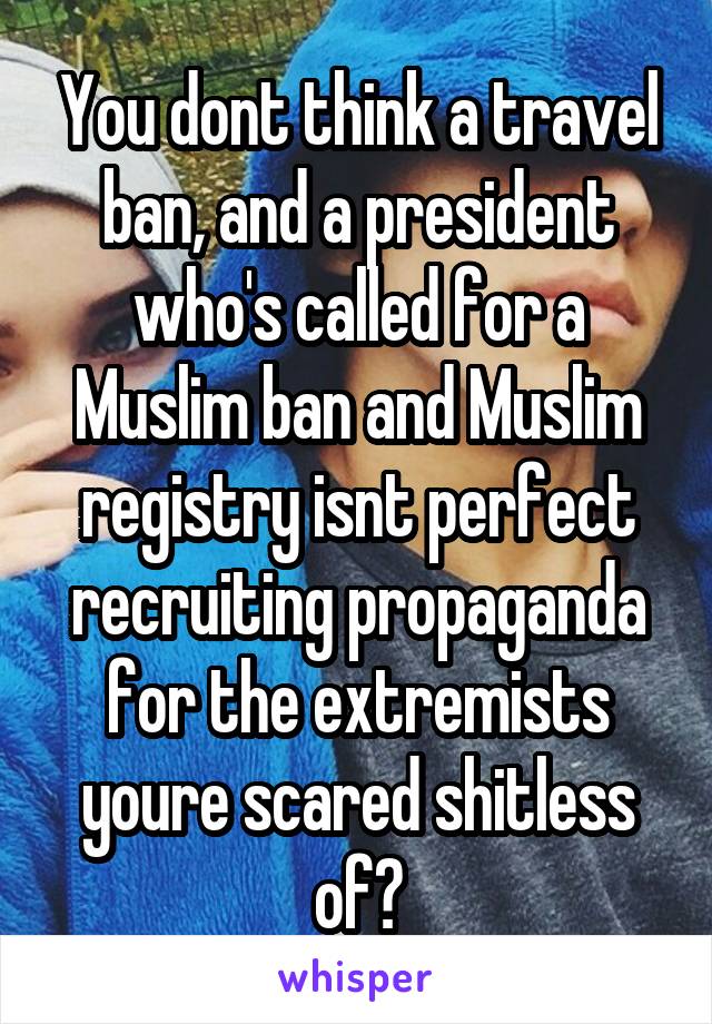 You dont think a travel ban, and a president who's called for a Muslim ban and Muslim registry isnt perfect recruiting propaganda for the extremists youre scared shitless of?