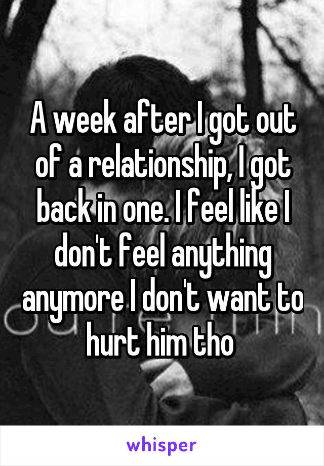 A week after I got out of a relationship, I got back in one. I feel like I don't feel anything anymore I don't want to hurt him tho 