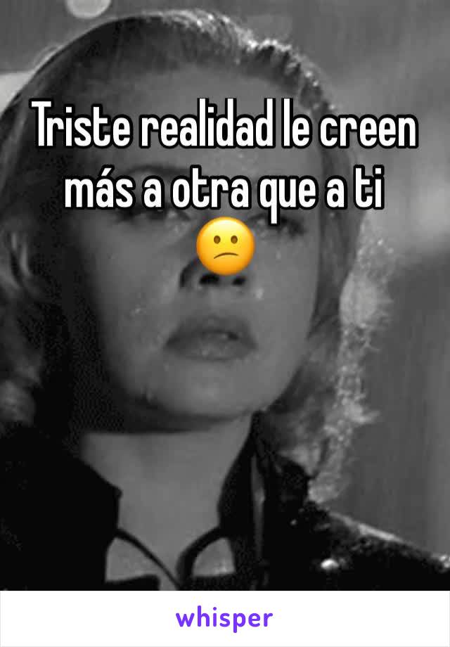 Triste realidad le creen más a otra que a ti
😕