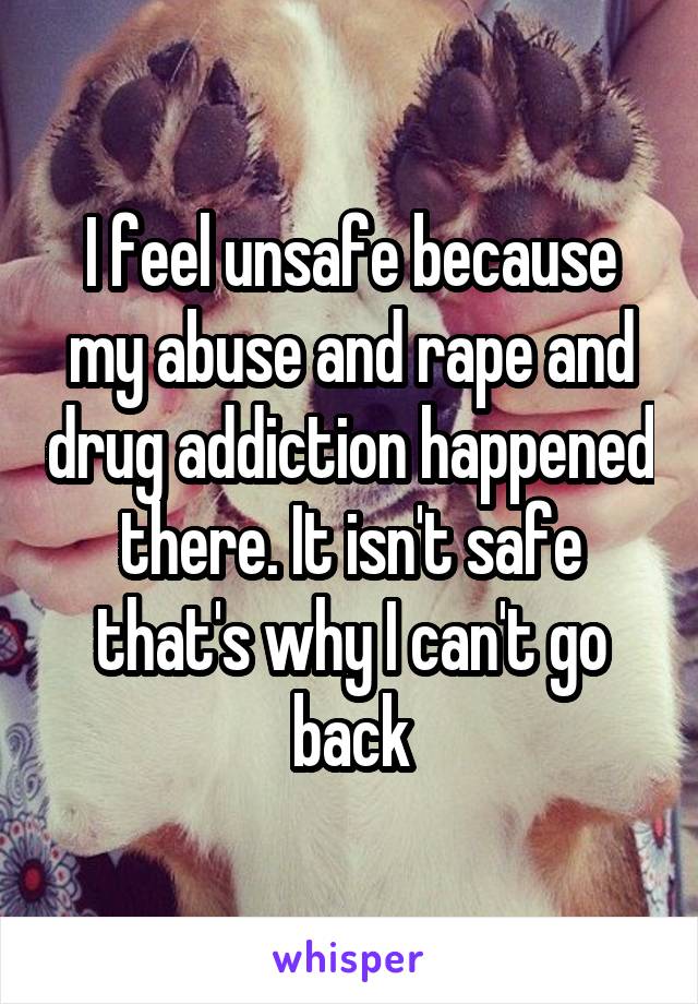 I feel unsafe because my abuse and rape and drug addiction happened there. It isn't safe that's why I can't go back