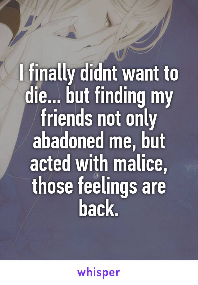 I finally didnt want to die... but finding my friends not only abadoned me, but acted with malice, those feelings are back.