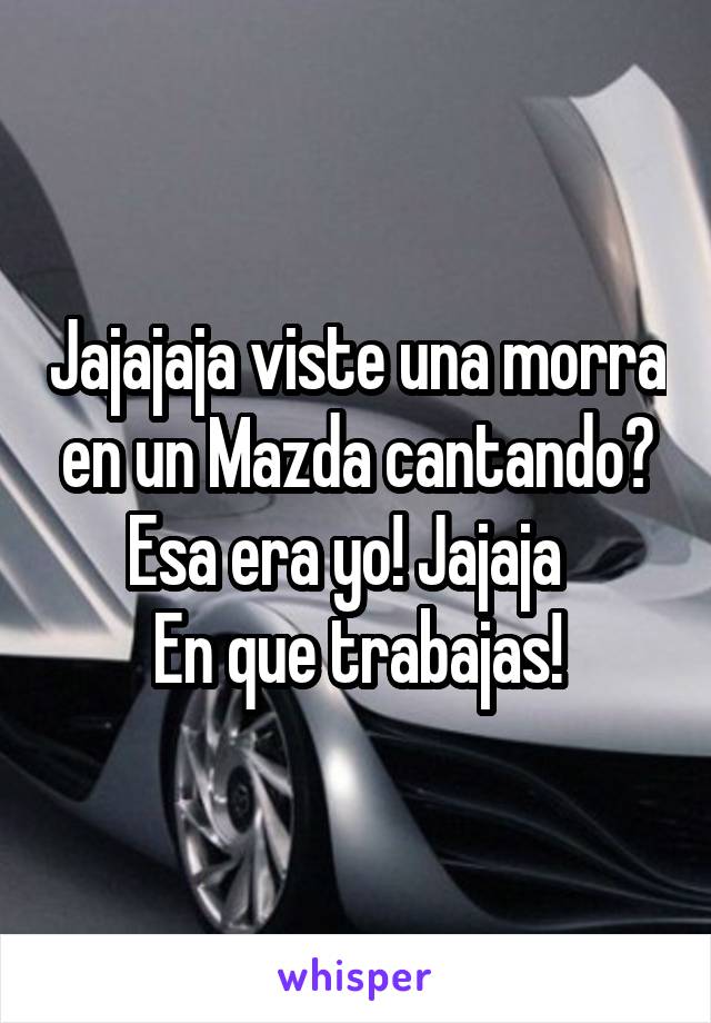 Jajajaja viste una morra en un Mazda cantando? Esa era yo! Jajaja  
En que trabajas!