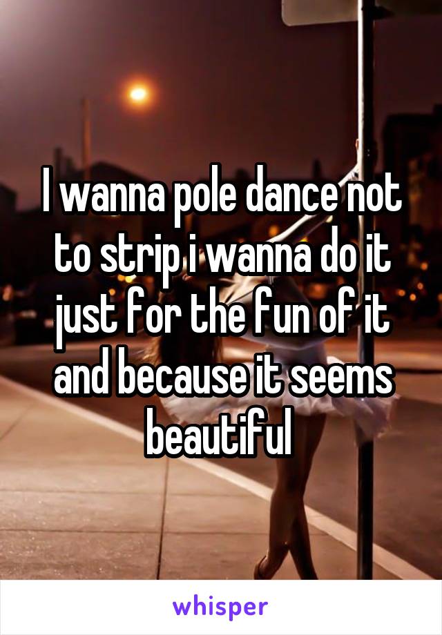 I wanna pole dance not to strip i wanna do it just for the fun of it and because it seems beautiful 