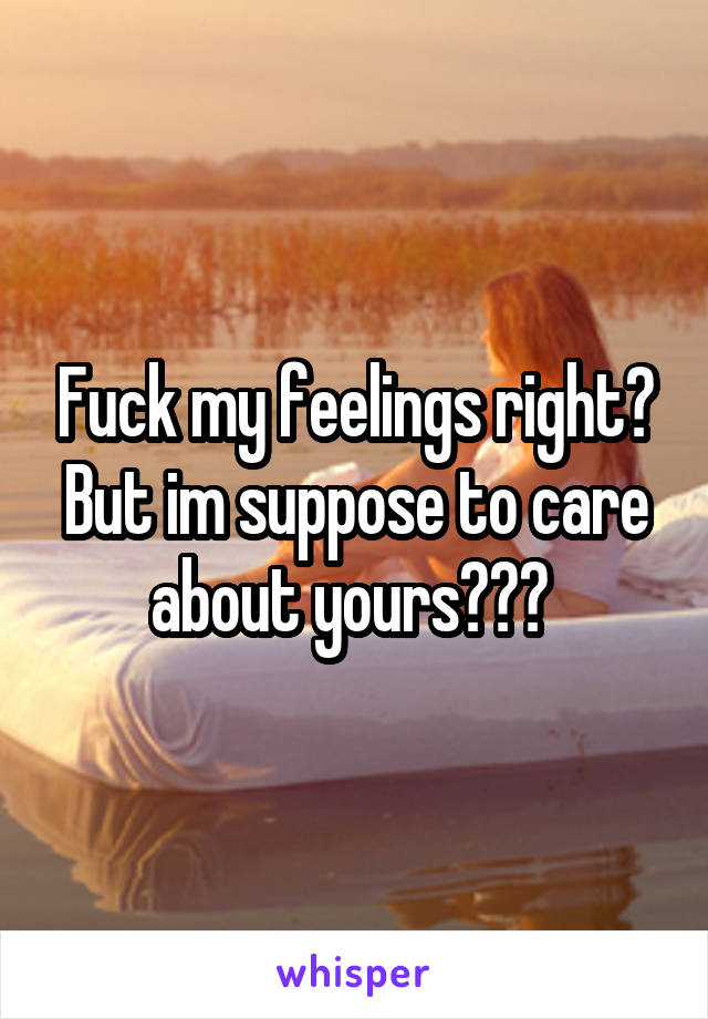 Fuck my feelings right? But im suppose to care about yours??? 