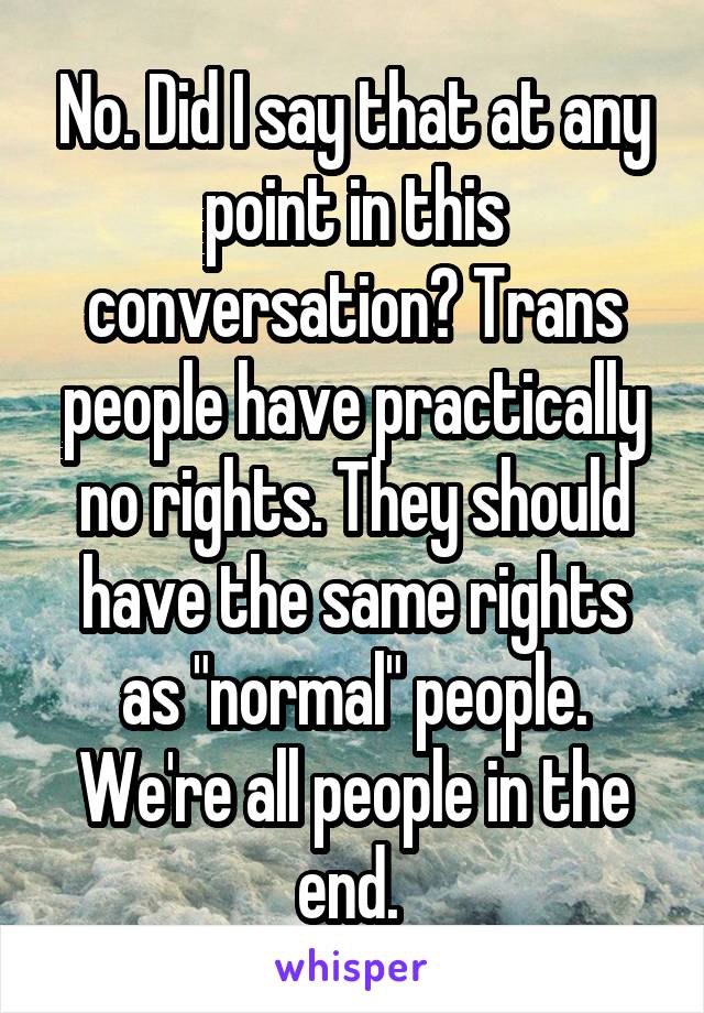 No. Did I say that at any point in this conversation? Trans people have practically no rights. They should have the same rights as "normal" people. We're all people in the end. 