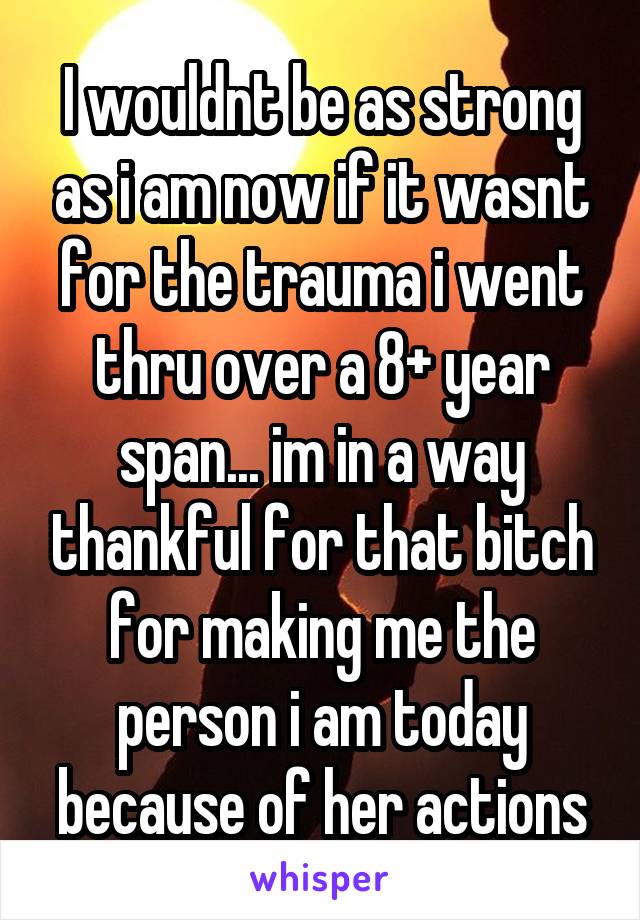 I wouldnt be as strong as i am now if it wasnt for the trauma i went thru over a 8+ year span... im in a way thankful for that bitch for making me the person i am today because of her actions