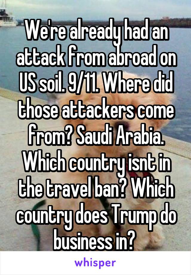 We're already had an attack from abroad on US soil. 9/11. Where did those attackers come from? Saudi Arabia. Which country isnt in the travel ban? Which country does Trump do business in? 