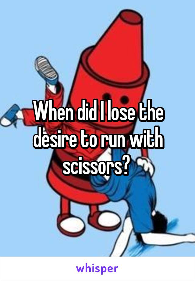 When did I lose the desire to run with scissors? 