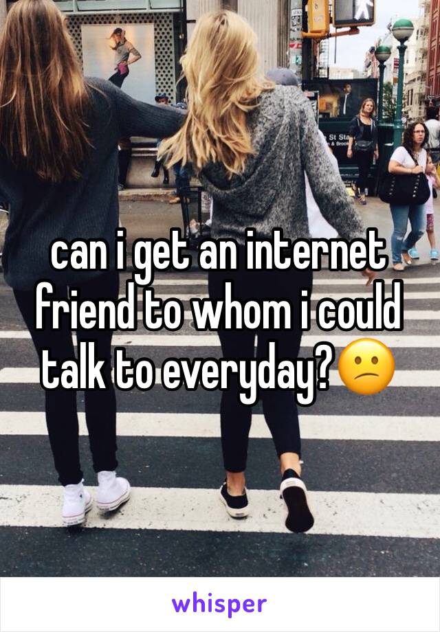 can i get an internet friend to whom i could talk to everyday?😕