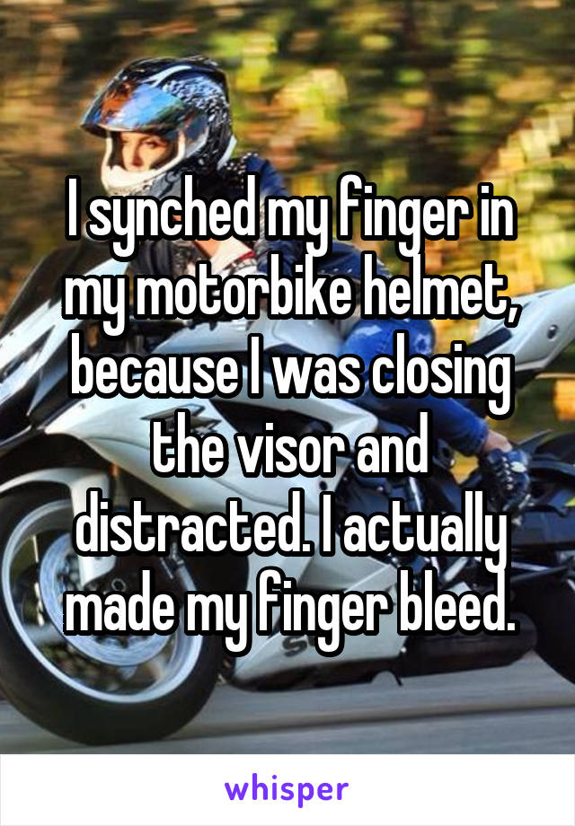 I synched my finger in my motorbike helmet, because I was closing the visor and distracted. I actually made my finger bleed.