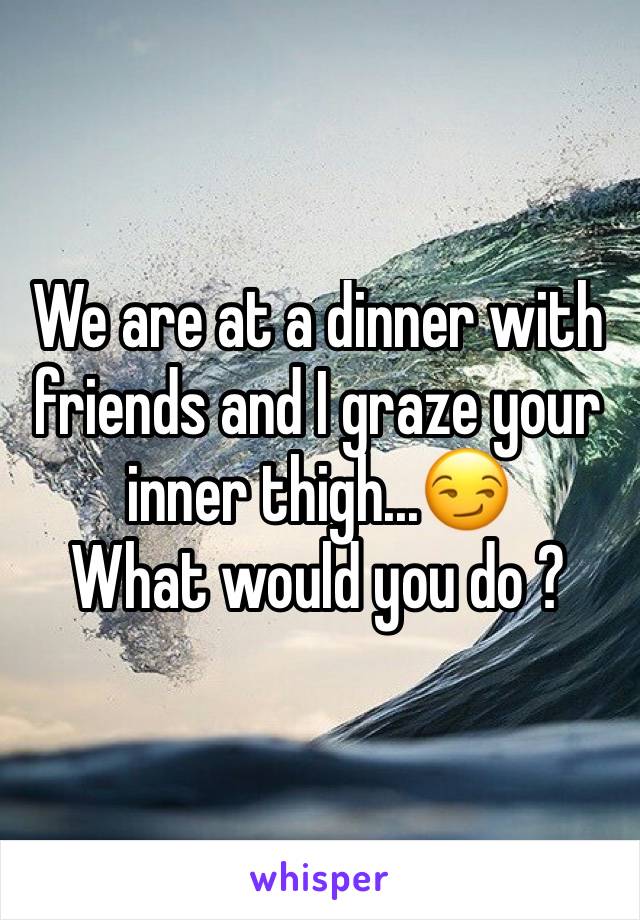 We are at a dinner with friends and I graze your inner thigh...😏 
What would you do ?