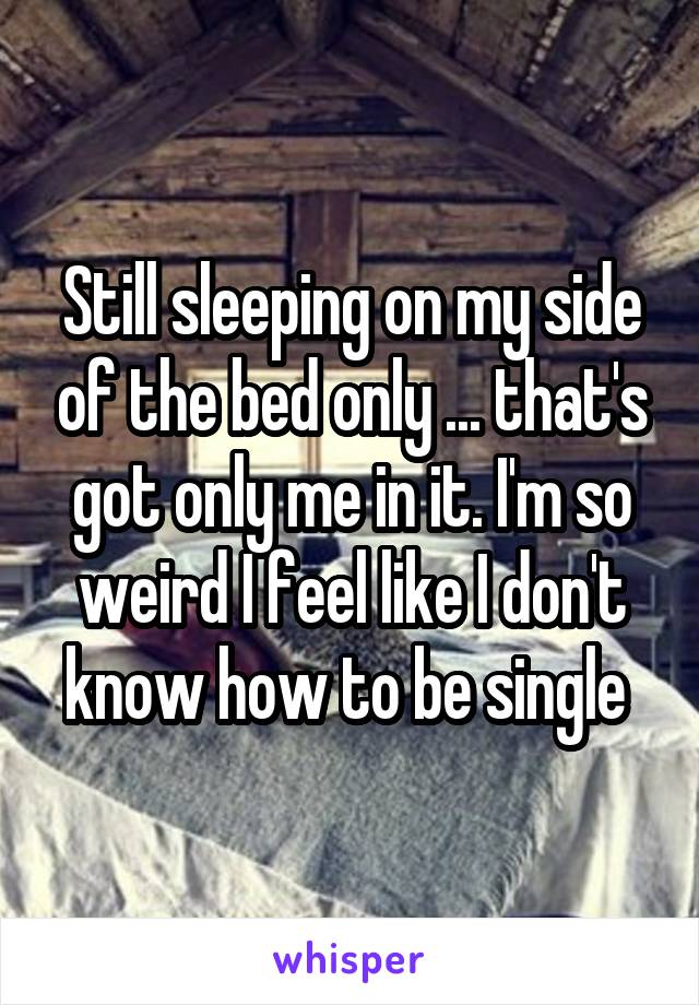 Still sleeping on my side of the bed only ... that's got only me in it. I'm so weird I feel like I don't know how to be single 