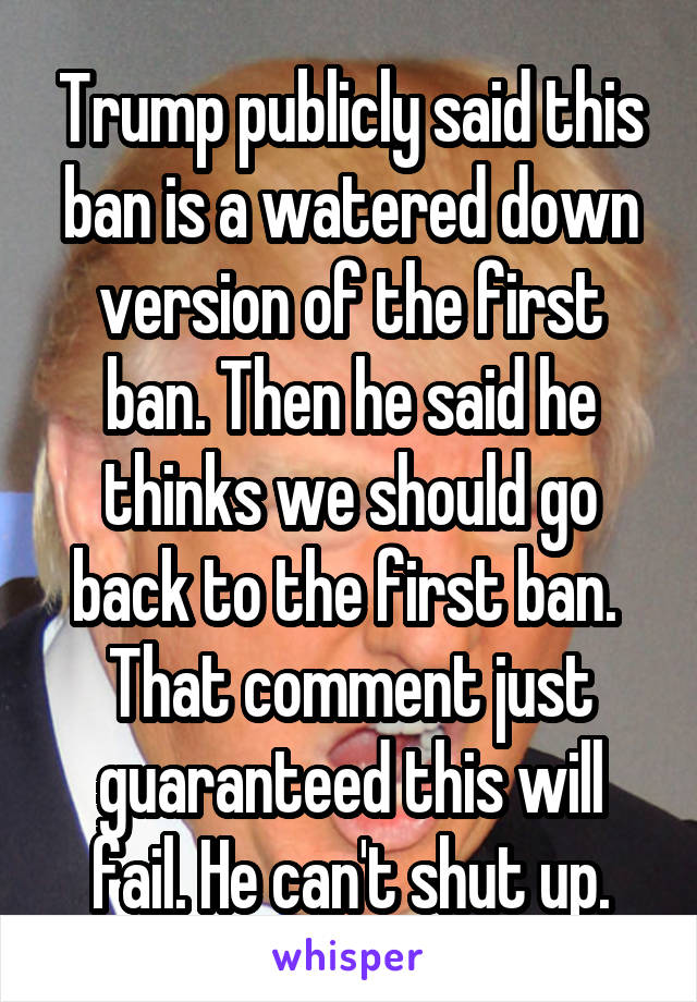 Trump publicly said this ban is a watered down version of the first ban. Then he said he thinks we should go back to the first ban.  That comment just guaranteed this will fail. He can't shut up.