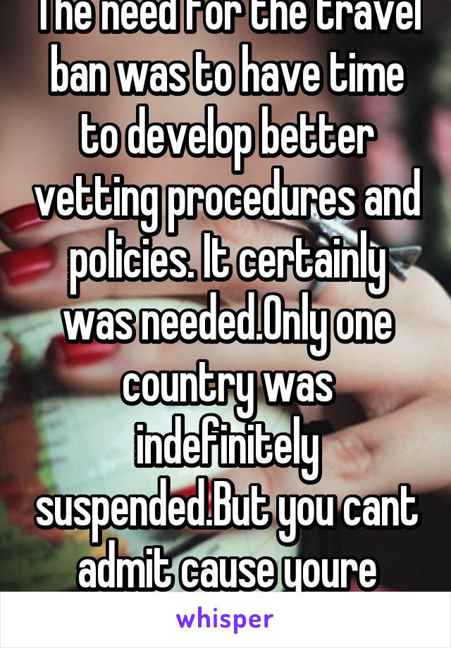 The need for the travel ban was to have time to develop better vetting procedures and policies. It certainly was needed.Only one country was indefinitely suspended.But you cant admit cause youre wrong