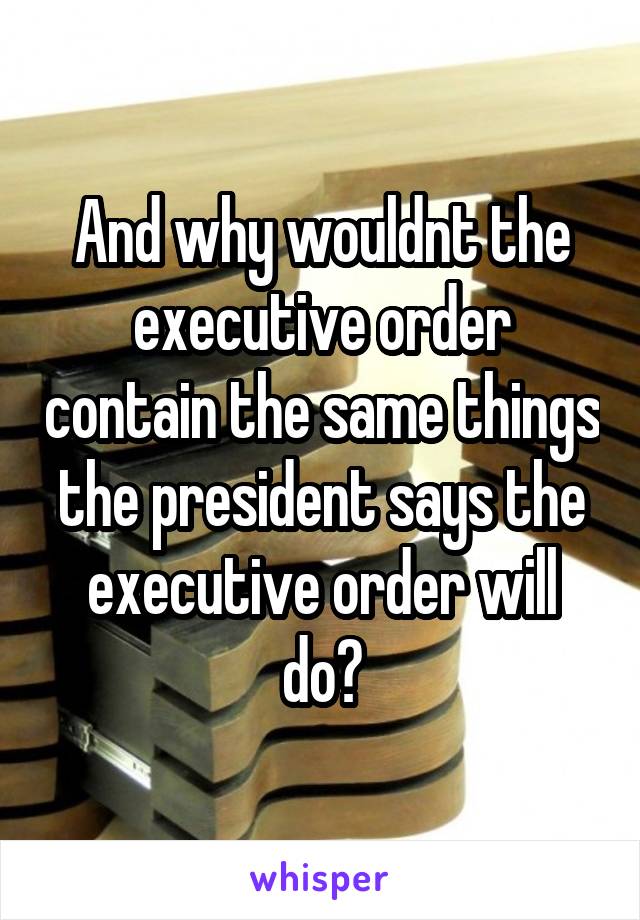 And why wouldnt the executive order contain the same things the president says the executive order will do?