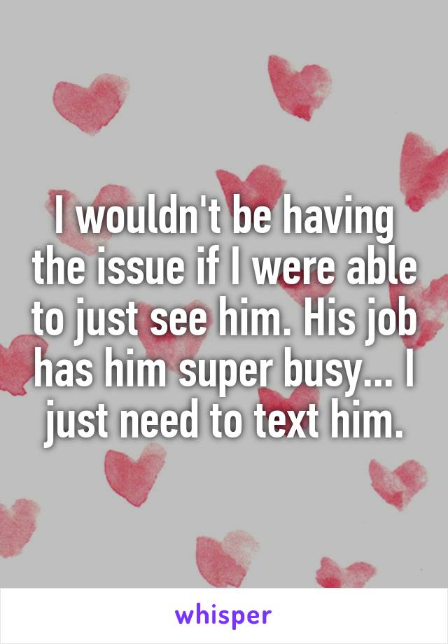 I wouldn't be having the issue if I were able to just see him. His job has him super busy... I just need to text him.