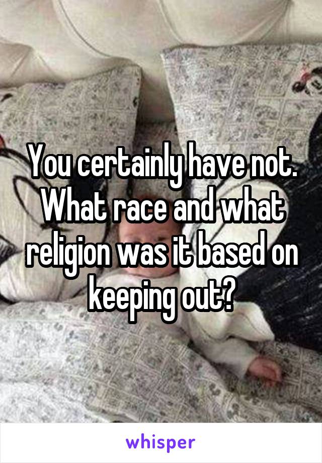 You certainly have not. What race and what religion was it based on keeping out?