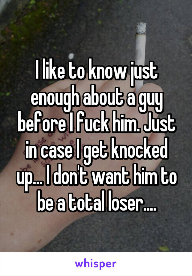 I like to know just enough about a guy before I fuck him. Just in case I get knocked up... I don't want him to be a total loser....