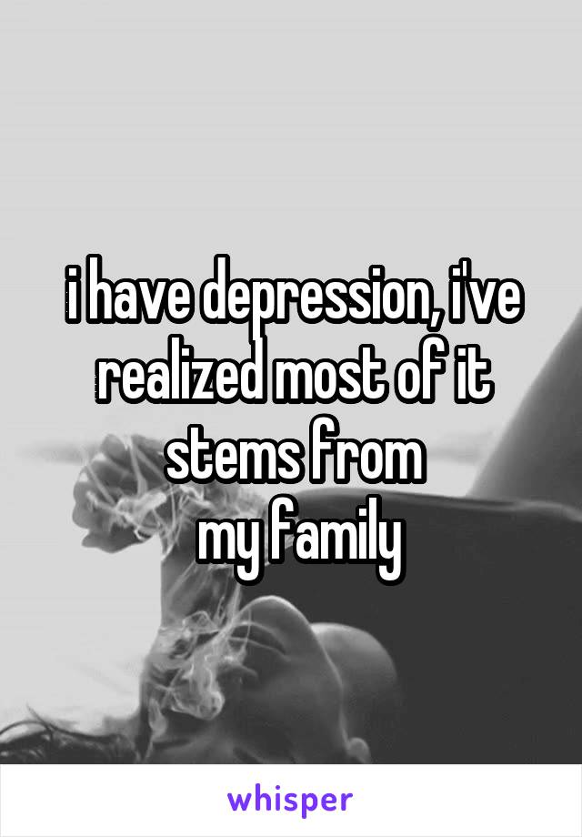 i have depression, i've realized most of it stems from
 my family