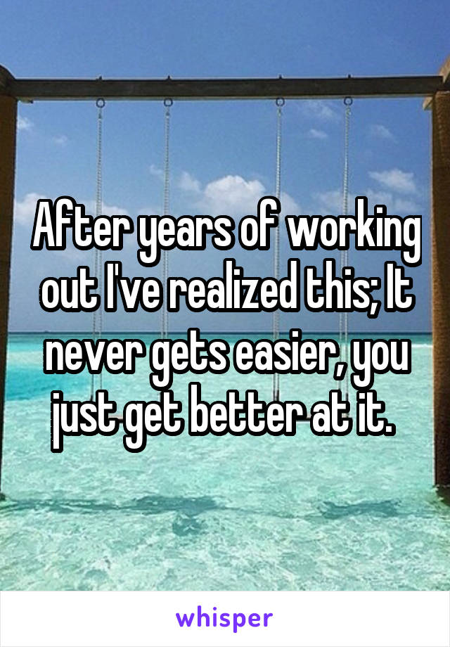 After years of working out I've realized this; It never gets easier, you just get better at it. 