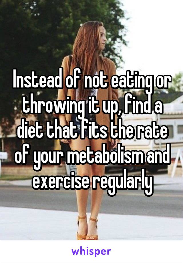 Instead of not eating or throwing it up, find a diet that fits the rate of your metabolism and exercise regularly