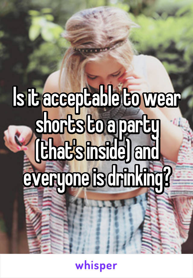 Is it acceptable to wear shorts to a party (that's inside) and everyone is drinking?