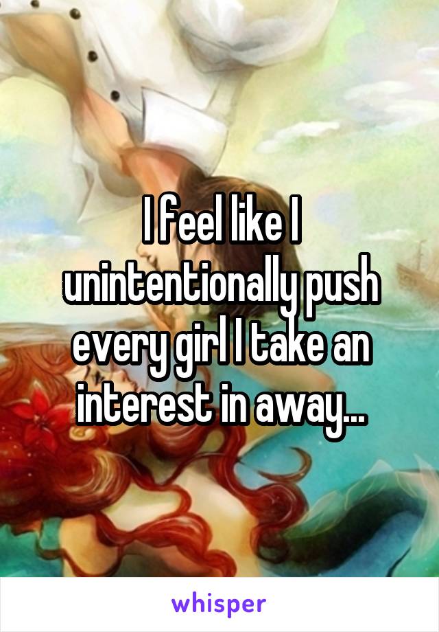 I feel like I unintentionally push every girl I take an interest in away...