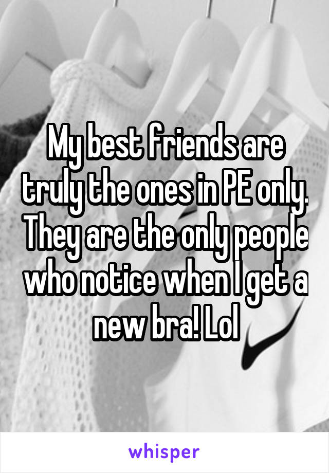 My best friends are truly the ones in PE only. They are the only people who notice when I get a new bra! Lol