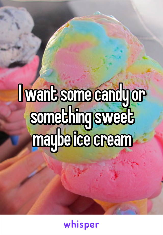 I want some candy or something sweet maybe ice cream