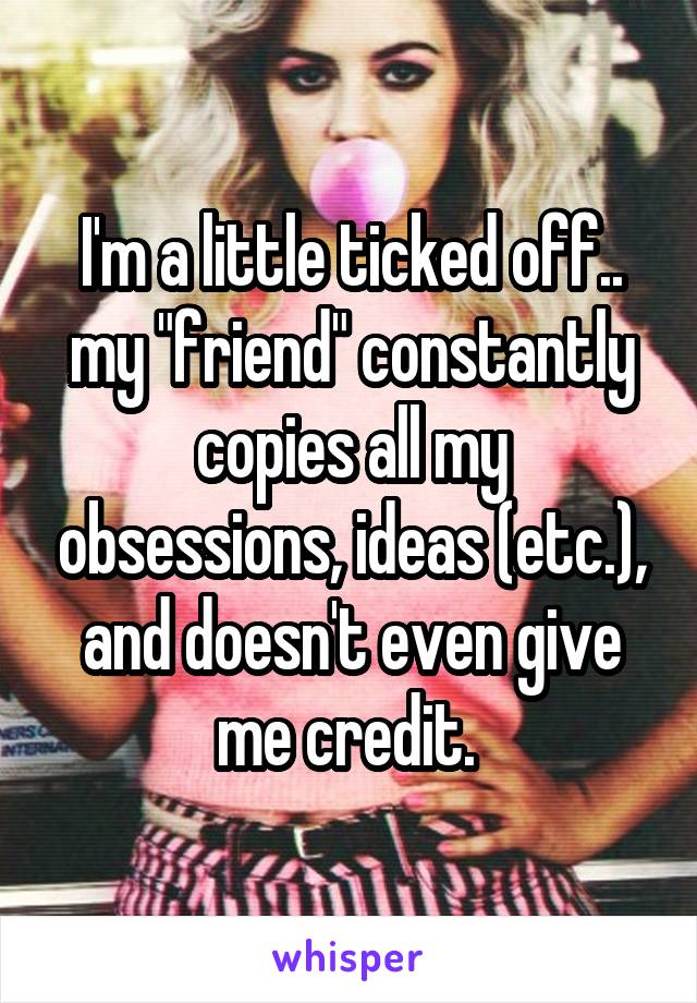 I'm a little ticked off.. my "friend" constantly copies all my obsessions, ideas (etc.), and doesn't even give me credit. 