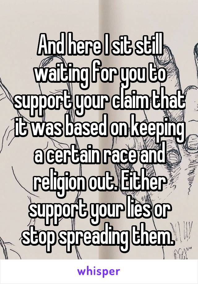 And here I sit still waiting for you to support your claim that it was based on keeping a certain race and religion out. Either support your lies or stop spreading them. 