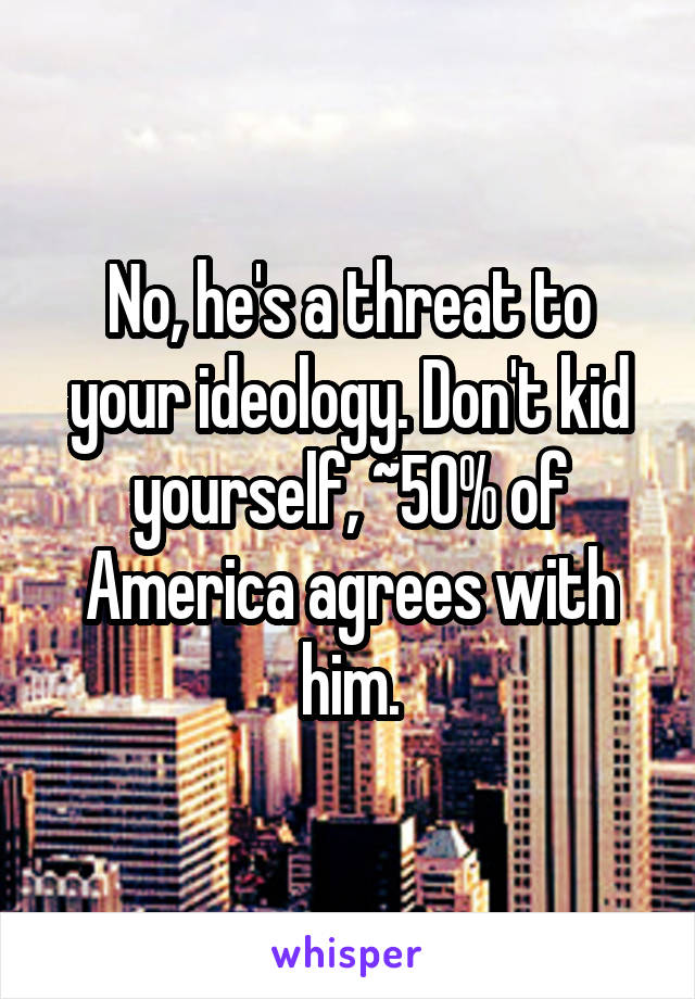 No, he's a threat to your ideology. Don't kid yourself, ~50% of America agrees with him.