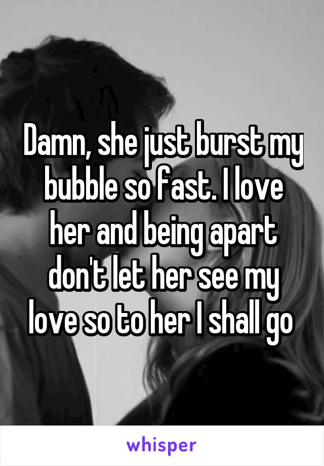 Damn, she just burst my bubble so fast. I love her and being apart don't let her see my love so to her I shall go 