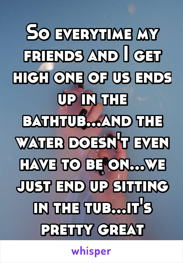 So everytime my friends and I get high one of us ends up in the bathtub...and the water doesn't even have to be on...we just end up sitting in the tub...it's pretty great