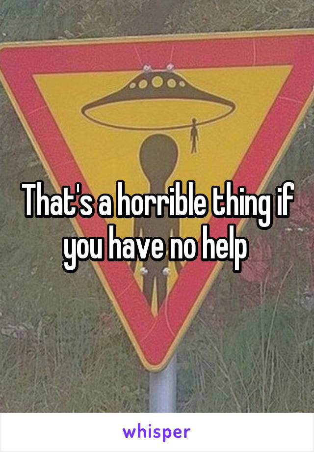 That's a horrible thing if you have no help 