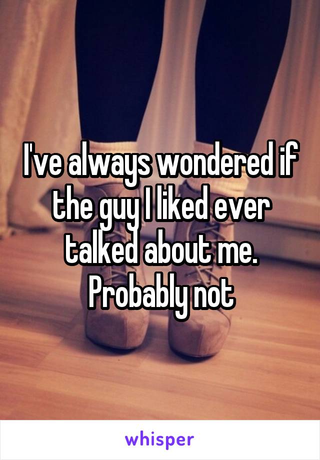 I've always wondered if the guy I liked ever talked about me. Probably not