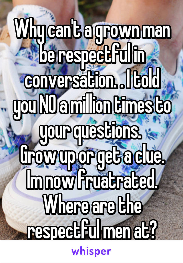 Why can't a grown man be respectful in conversation. . I told you NO a million times to your questions. 
Grow up or get a clue.
Im now fruatrated.
Where are the respectful men at?